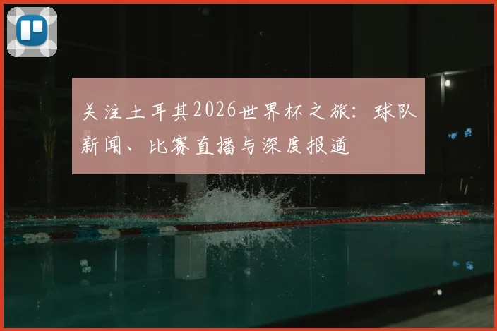 关注土耳其2026世界杯之旅：球队新闻、比赛直播与深度报道