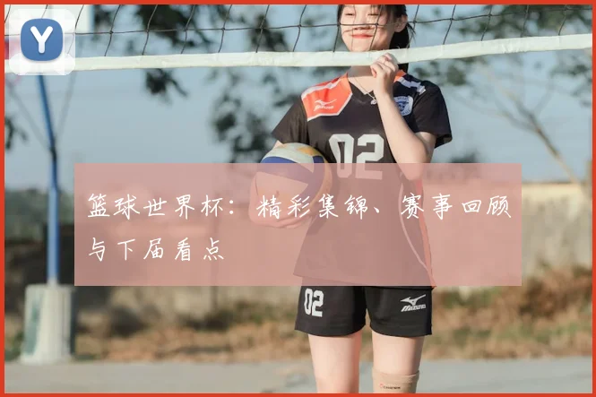 篮球世界杯：精彩集锦、赛事回顾与下届看点