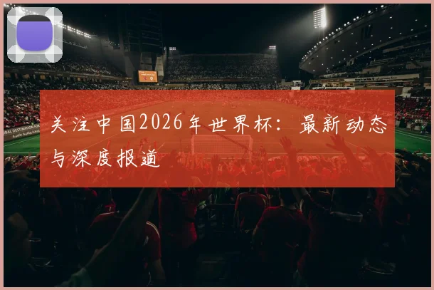 关注中国2026年世界杯:最新动态与深度报道