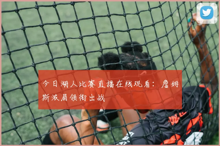 今日湖人比赛直播在线观看：詹姆斯浓眉领衔出战