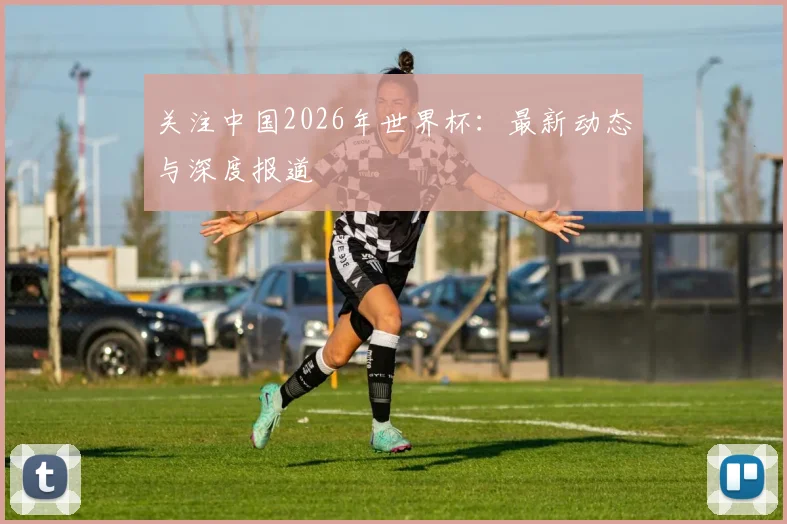 关注中国2026年世界杯：最新动态与深度报道